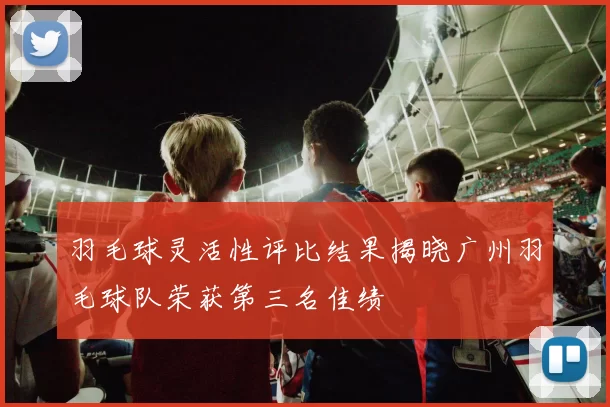 羽毛球灵活性评比结果揭晓广州羽毛球队荣获第三名佳绩