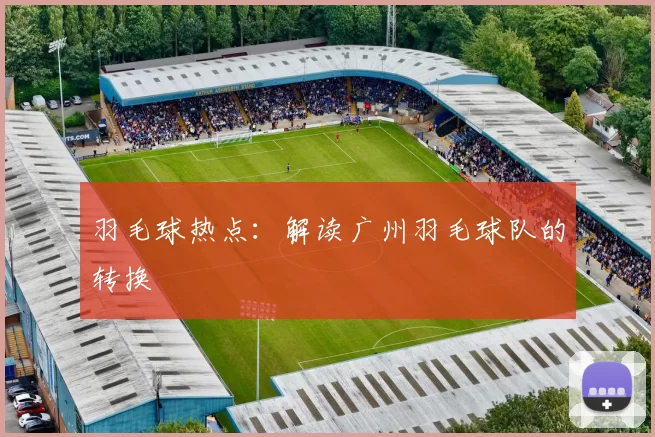 羽毛球热点:解读广州羽毛球队的转换