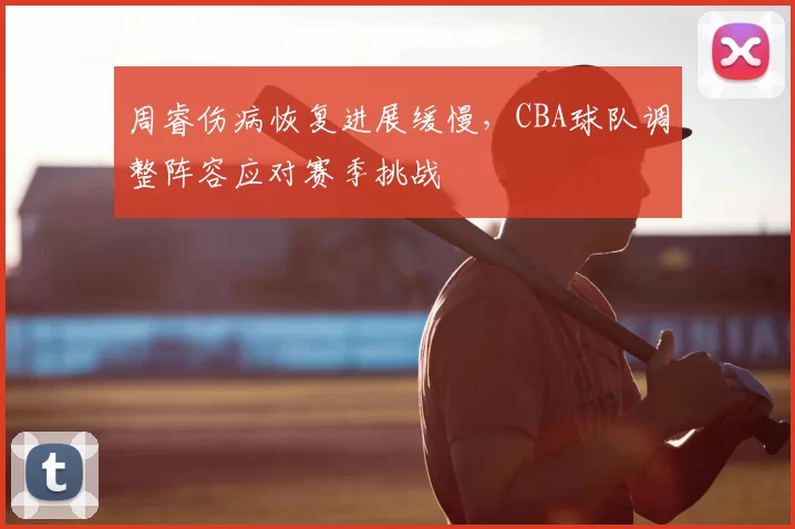 周睿伤病恢复进展缓慢，CBA球队调整阵容应对赛季挑战
