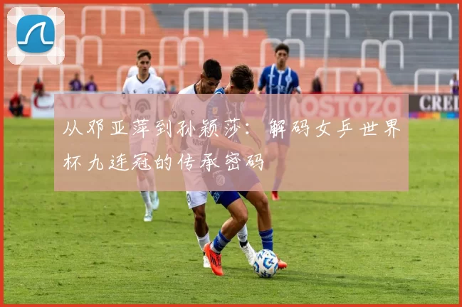 从邓亚萍到孙颖莎：解码女乒世界杯九连冠的传承密码