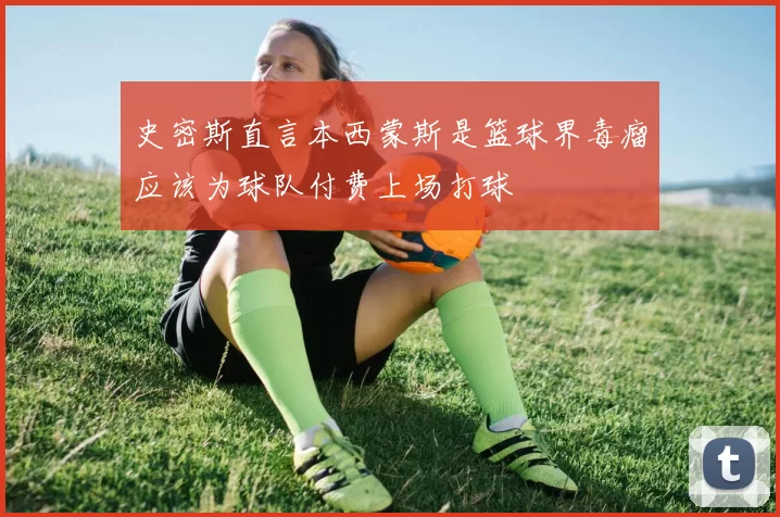 史密斯直言本西蒙斯是篮球界毒瘤应该为球队付费上场打球