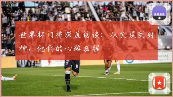 世界杯门将深度访谈：从失误到封神，他们的心路历程