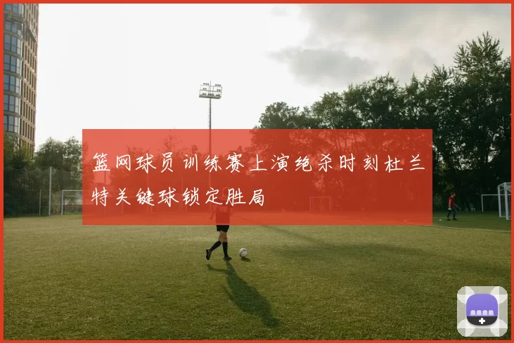 篮网球员训练赛上演绝杀时刻杜兰特关键球锁定胜局