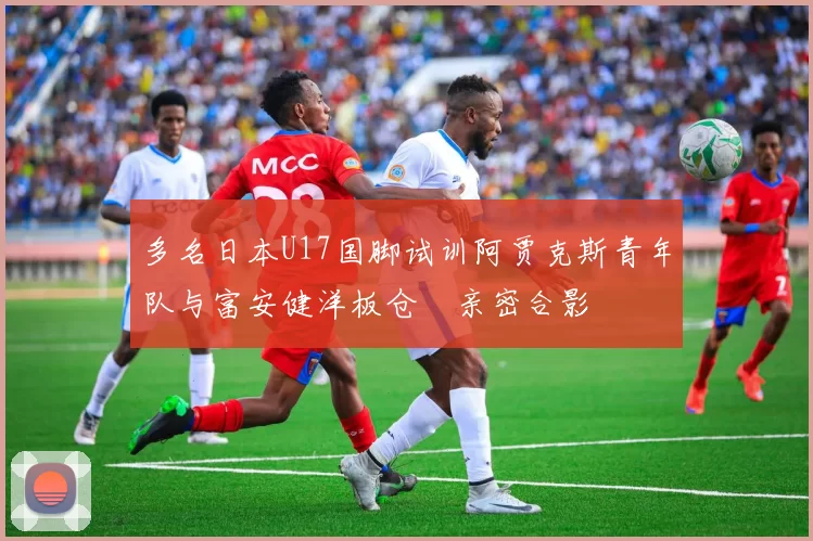 多名日本U17国脚试训阿贾克斯青年队与富安健洋板仓滉亲密合影