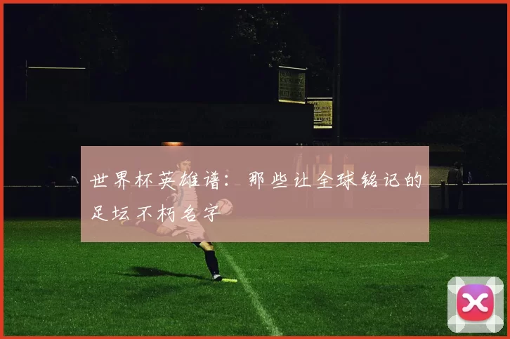 世界杯英雄谱：那些让全球铭记的足坛不朽名字