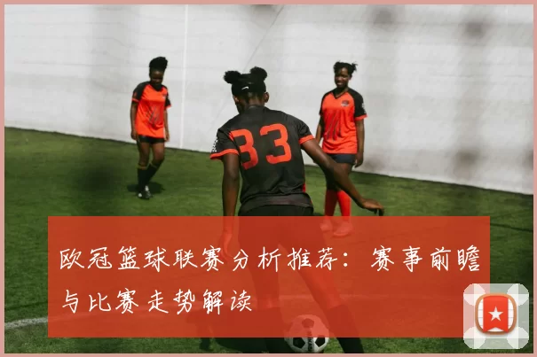 欧冠篮球联赛分析推荐：赛事前瞻与比赛走势解读