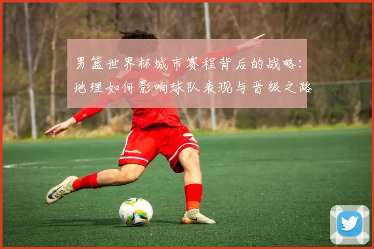男篮世界杯城市赛程背后的战略:地理如何影响球队表现与晋级之路