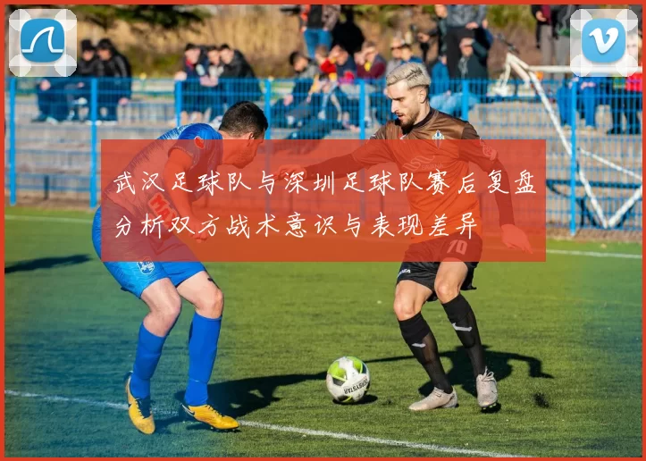 武汉足球队与深圳足球队赛后复盘分析双方战术意识与表现差异