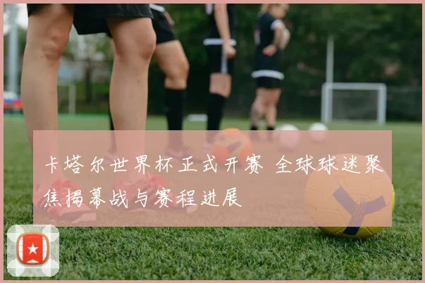 卡塔尔世界杯正式开赛 全球球迷聚焦揭幕战与赛程进展