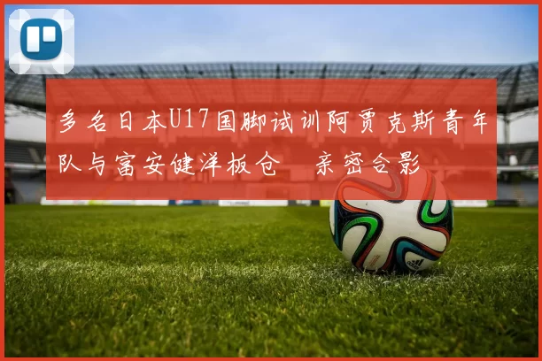 多名日本U17国脚试训阿贾克斯青年队与富安健洋板仓滉亲密合影