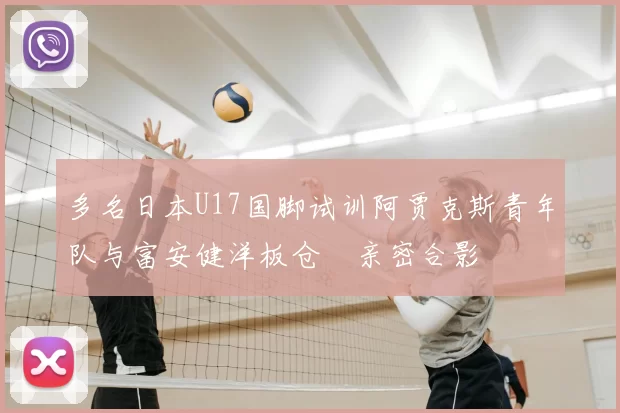 多名日本U17国脚试训阿贾克斯青年队与富安健洋板仓滉亲密合影