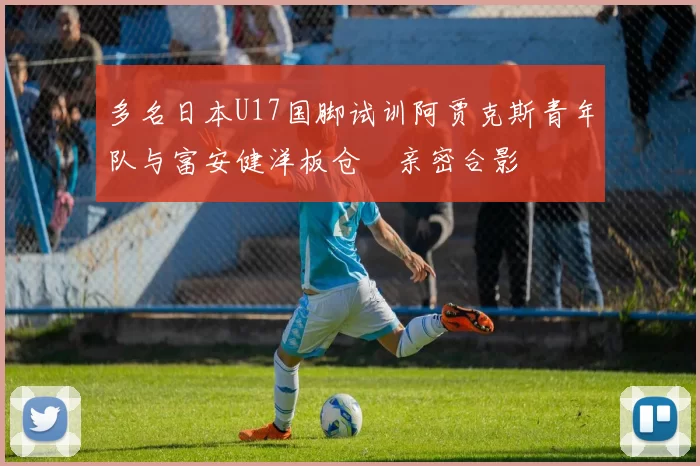 多名日本U17国脚试训阿贾克斯青年队与富安健洋板仓滉亲密合影