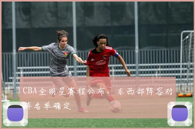 CBA全明星赛程公布，东西部阵容对阵名单确定