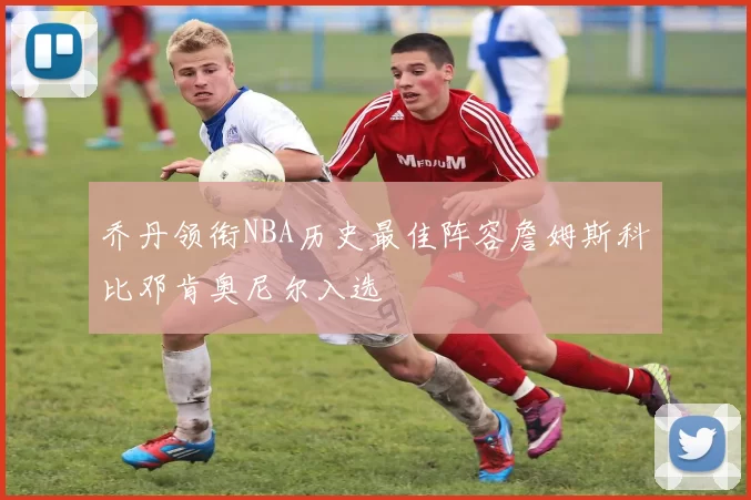 乔丹领衔NBA历史最佳阵容詹姆斯科比邓肯奥尼尔入选
