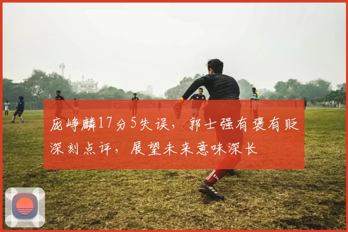 庞峥麟17分5失误,郭士强有褒有贬深刻点评,展望未来意味深长