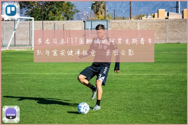 多名日本U17国脚试训阿贾克斯青年队与富安健洋板仓滉亲密合影