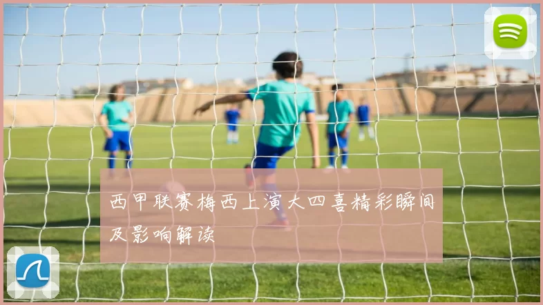 西甲联赛梅西上演大四喜精彩瞬间及影响解读