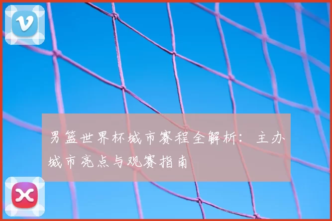 男篮世界杯城市赛程全解析:主办城市亮点与观赛指南
