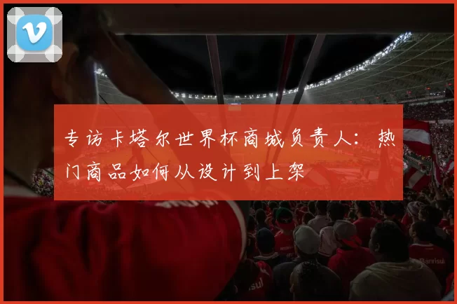 专访卡塔尔世界杯商城负责人：热门商品如何从设计到上架