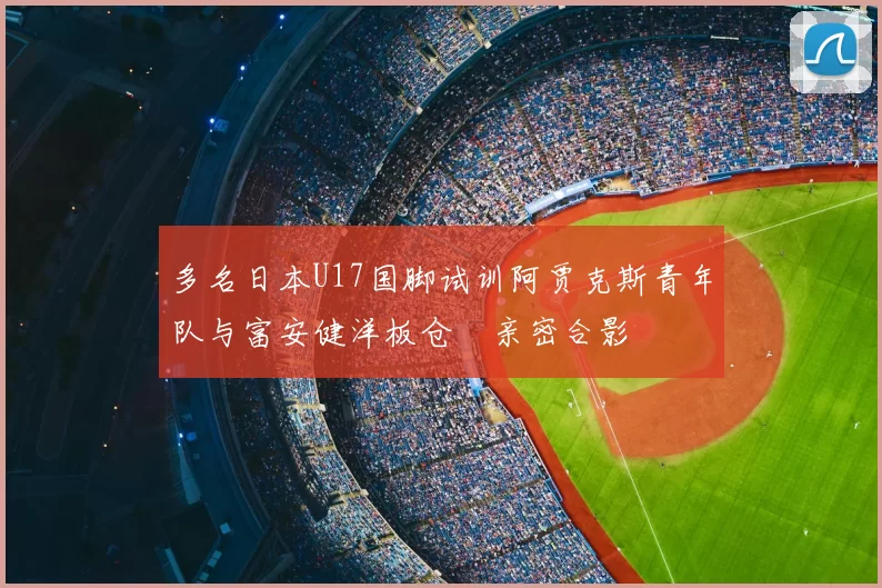 多名日本U17国脚试训阿贾克斯青年队与富安健洋板仓滉亲密合影