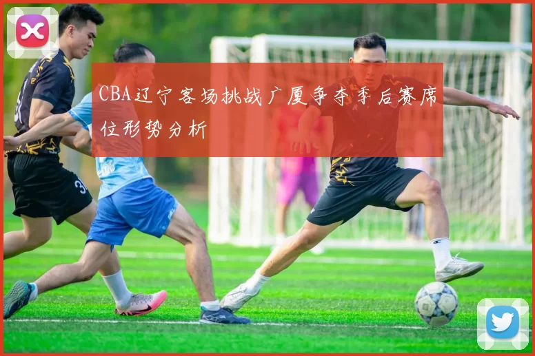 CBA辽宁客场挑战广厦争夺季后赛席位形势分析