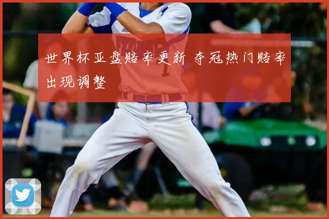世界杯亚盘赔率更新 夺冠热门赔率出现调整